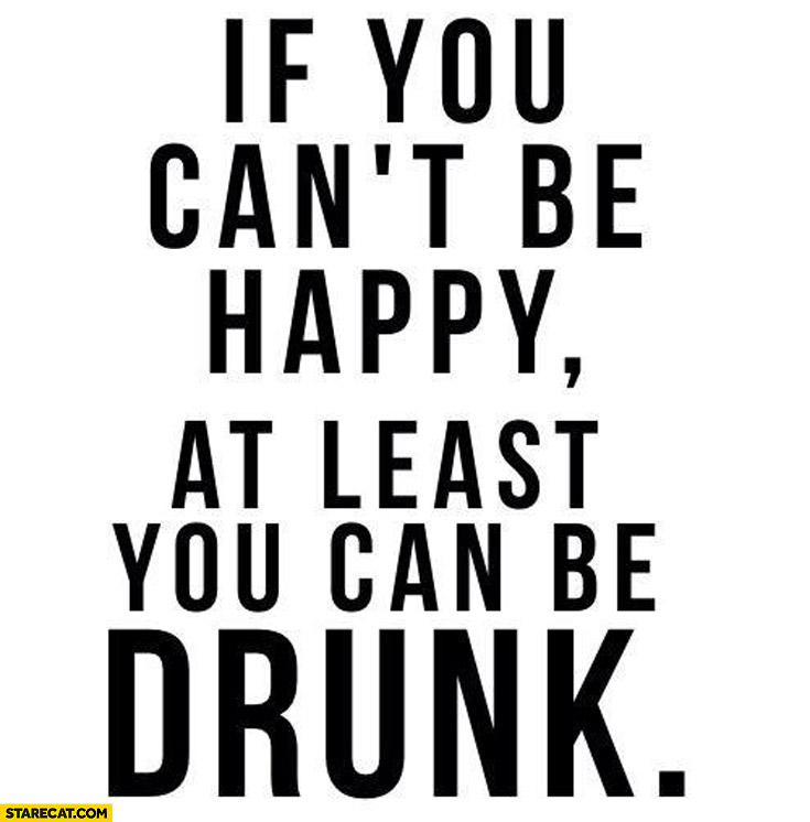 If you can’t be happy at least you can be drunk