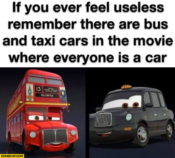 If you ever feel useless remember there are bus and taxi cars in the movie where everyone is a car