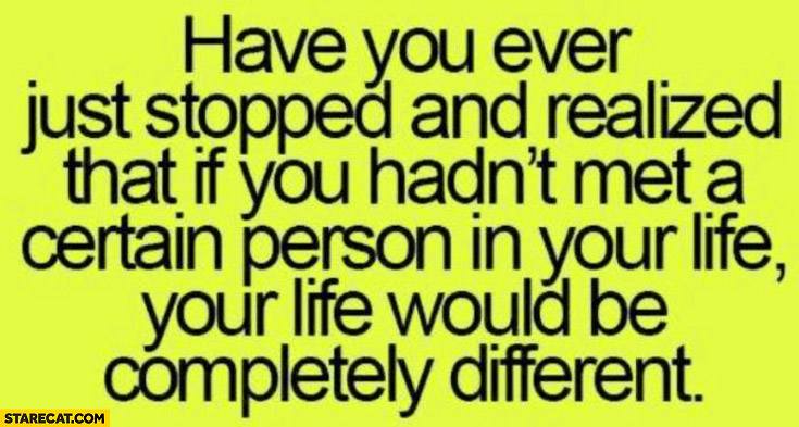 If you hadn’t met a certain person in your life it would be completly different