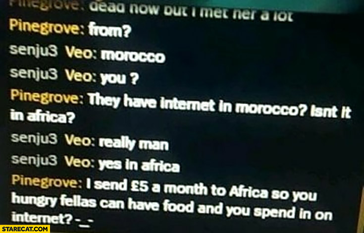 I’m from Morocco, they have internet in Morocco? Isn’t it in Africa? I send 5 GBP a month so you hungry fellas can have food and you spend it on internet?