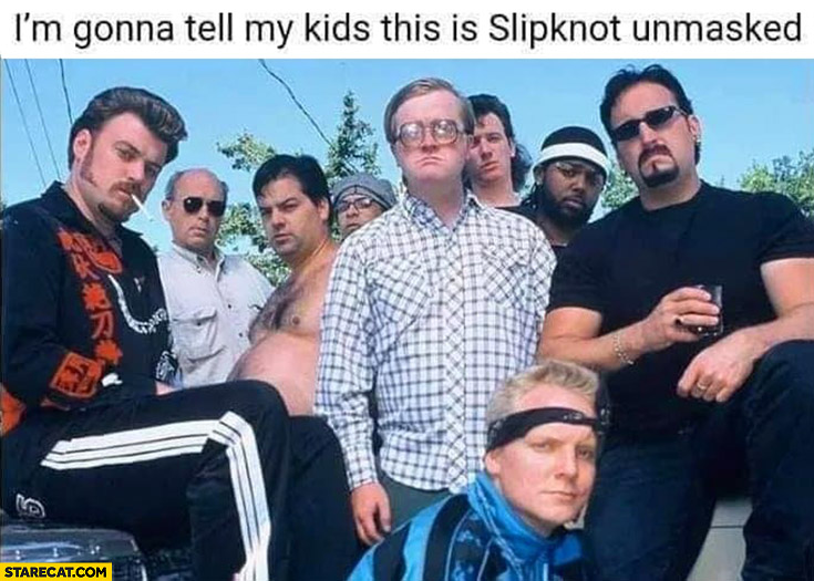 I’m gonna tell my kids this is Slipknot unmasked Trailer Park Boys