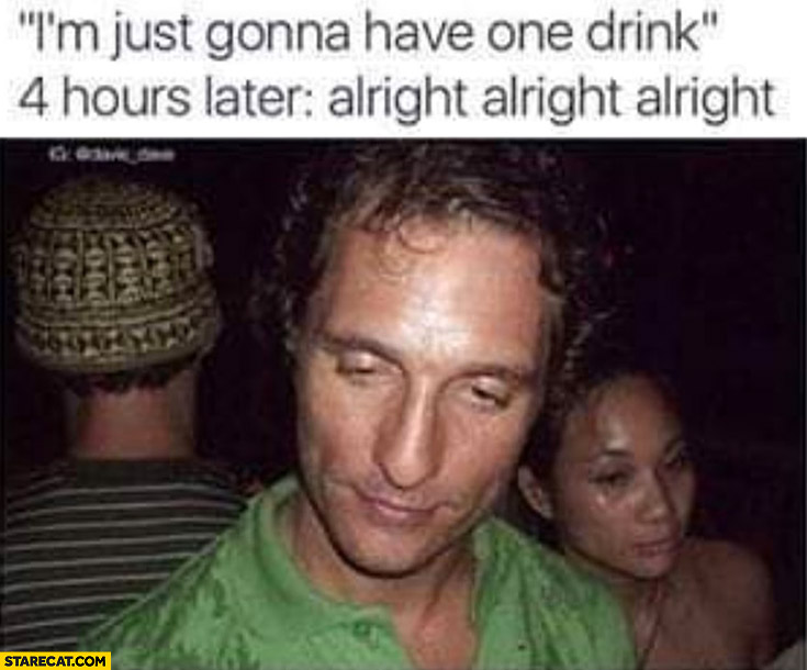 I’m just gonna have one drink vs 4 hours later drunk alright alright matthew mcconaughey