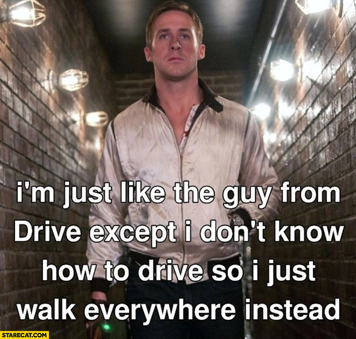 I’m just like the guy from drive except I don’t know how to drive so I just walk everywhere instead