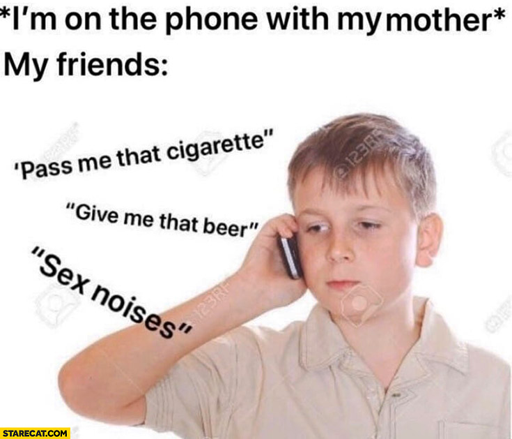 I’m on the phone with my mother, my friends: pass me that cigarette, give me that beer, sex noises