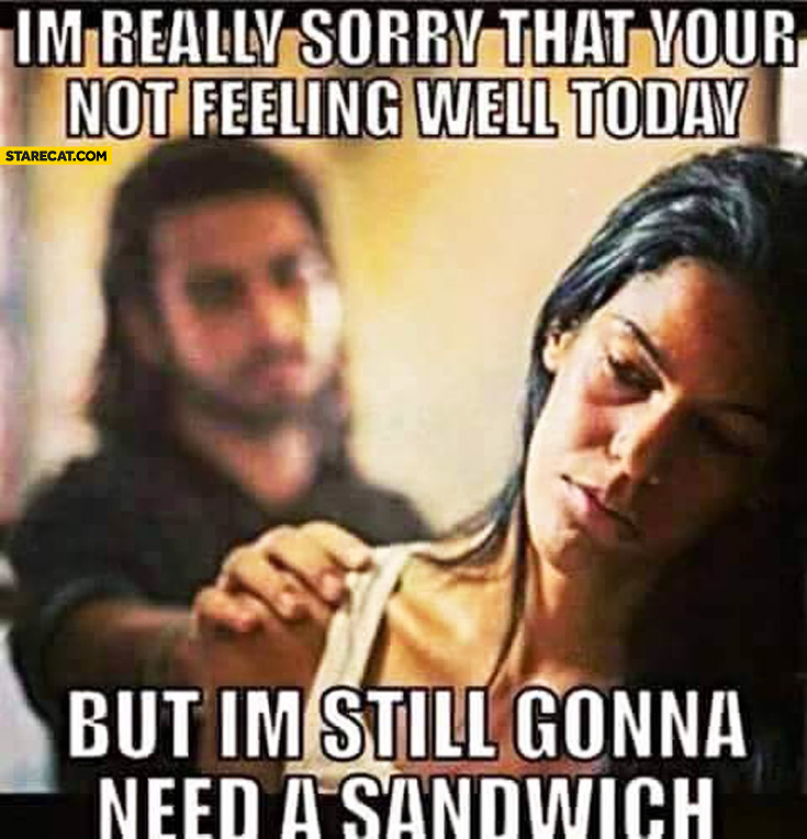 I’m really sorry that you’re not feeling well today but I’m still gonna need a sandwich