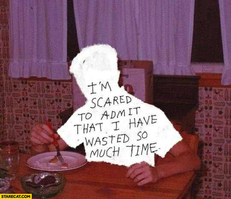 I’m scared to admit that I have wasted so much time