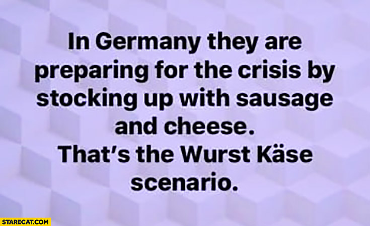 In Germany they are preparing for the crisis by stocking up with sausage and cheese, that’s the wurst kase scenario