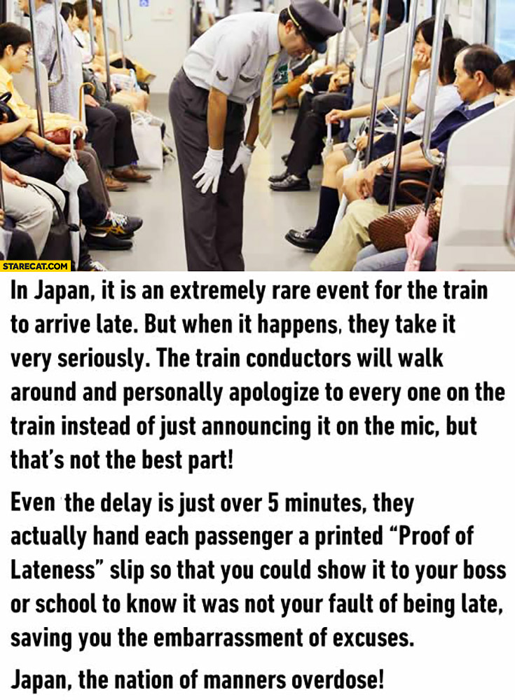 In Japan it is extremely rare for train to be late, train conductors walk around and personally apologize to every one on the train
