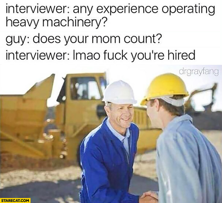 Interviewer: any experience operating heavy machinery? Guy: does your mom count? Interviewer: lmao you’re hired