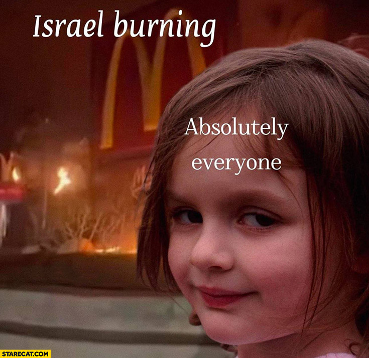 Israel burning, absolutely everyone girl happy about it