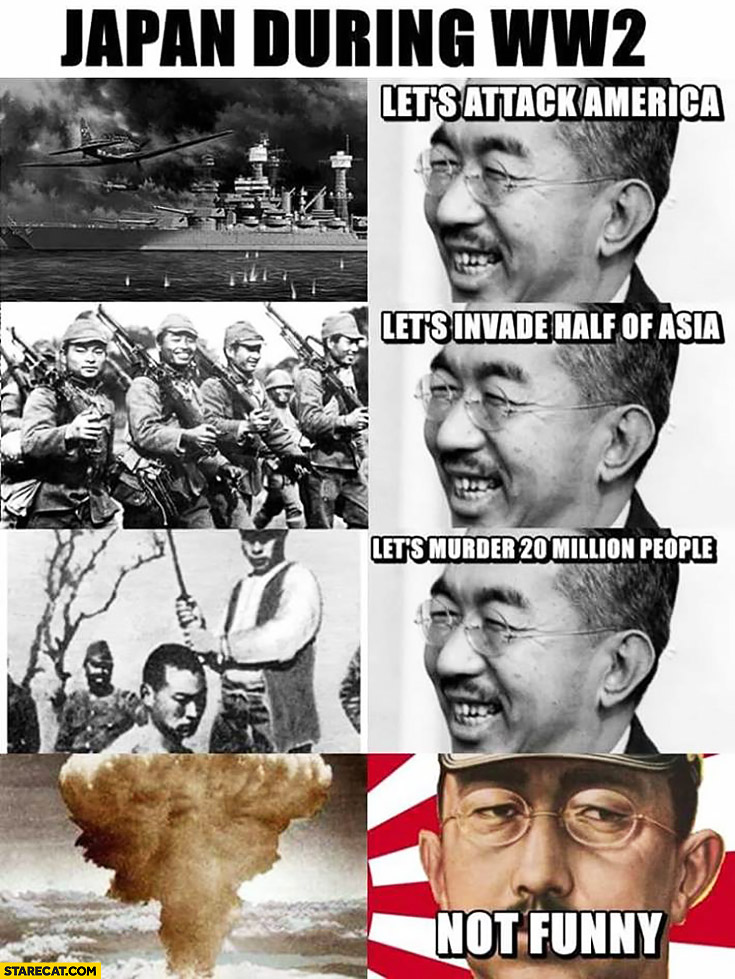 Japan during World War 2: let’s attack America, let’s invade half of Asia, let’s murder 20 million people, nuclear bomb not funny