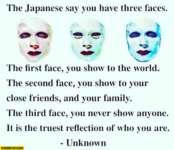 Japanese say you have three faces: first face you show to the world, second face you show to your close friends and family, third face you never show anyone. It is the truest reflection of who you are
