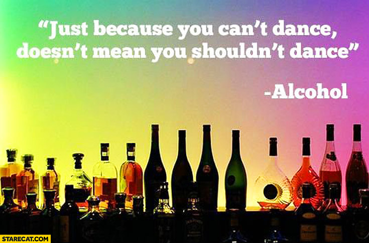 Just because you can’t dance doesn’t mean you shouldn’t dance alcohol