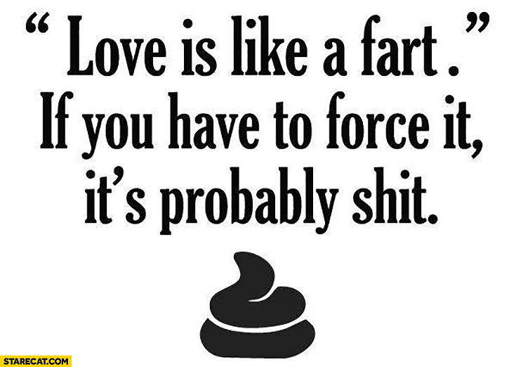 Love is like a fart, if you have to force it it’s probably shit