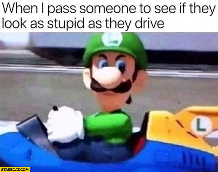 Mario Luigi when I pass someone to see if they look as stupid as they drive