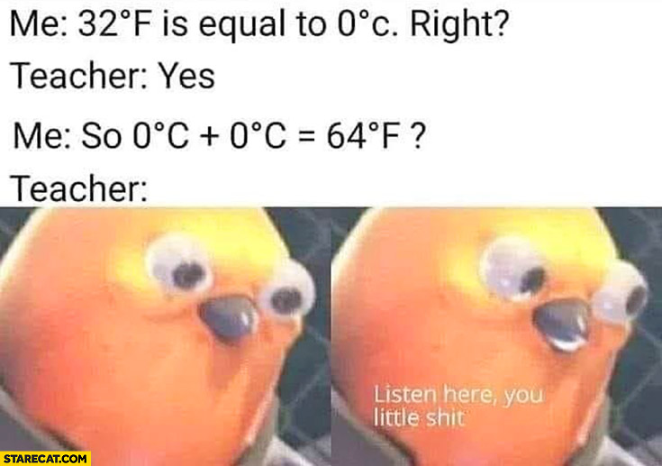 Me: 32 fahrenheit is equal to 0 celsius right? Yes, so zero plus zero is 64 fahrenheit? Teacher: listen here you little shit