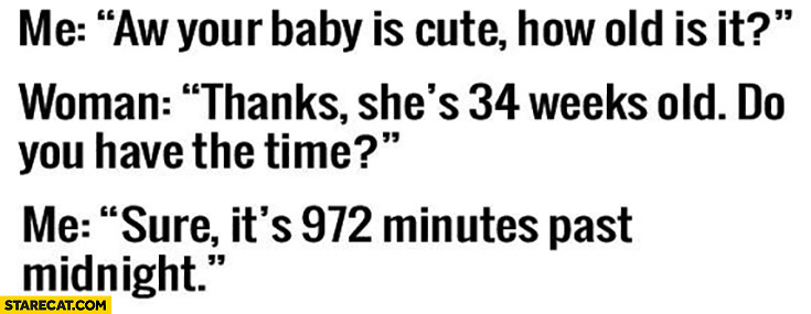 Me: aw, your baby is cute, how old is it? She’s 34 weeks old, do you have time? Sure, it’s 972 minutes past midnight