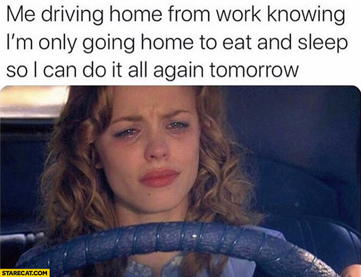 Me driving home from work knowing I’m only going home to eat and sleep ...