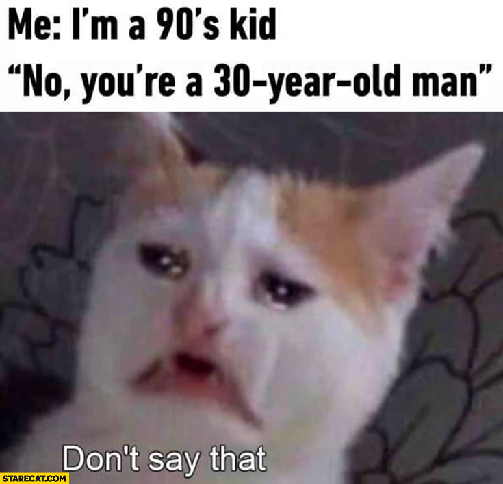 Me: I’m a 90s kid, no you’re a 30 year old man, don’t say that sad cat crying