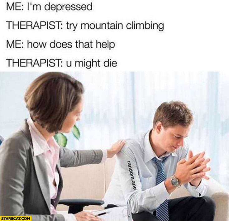 Me: I’m depressed, therapist: try mountain climbing, me: how does that help? Therapist: you might die