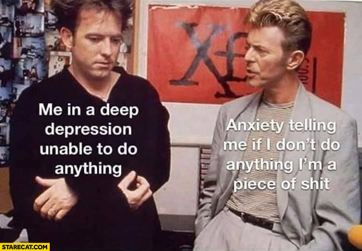 Me in a deep depression unable to do anything vs anxiety telling me if I don’t do anything im a piece of shit David Bowie