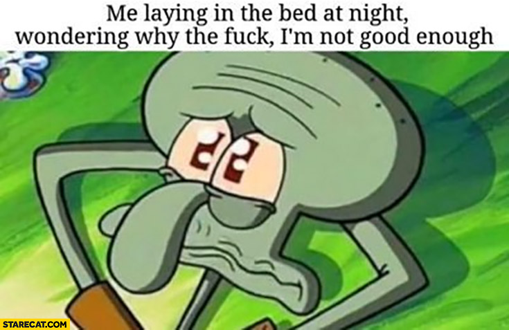 Me laying in the bed at night wonderyng why I’m not good enough Spongebob