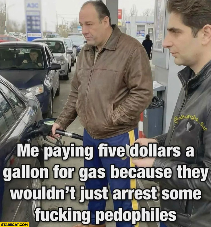 Me paying 5 dollars a gallon for gas because they wouldn’t just arrest some pedophiles