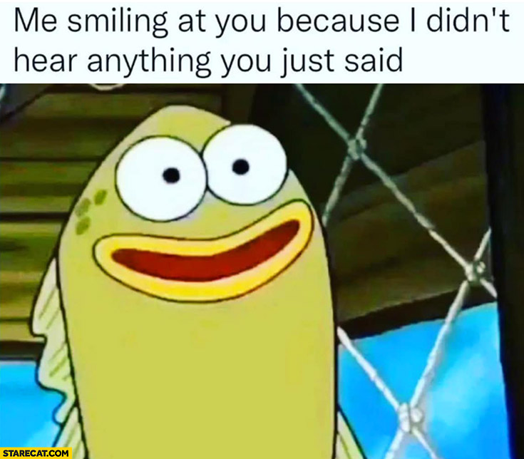 Me smiling at you because I didn’t hear anything you just said Spongebob