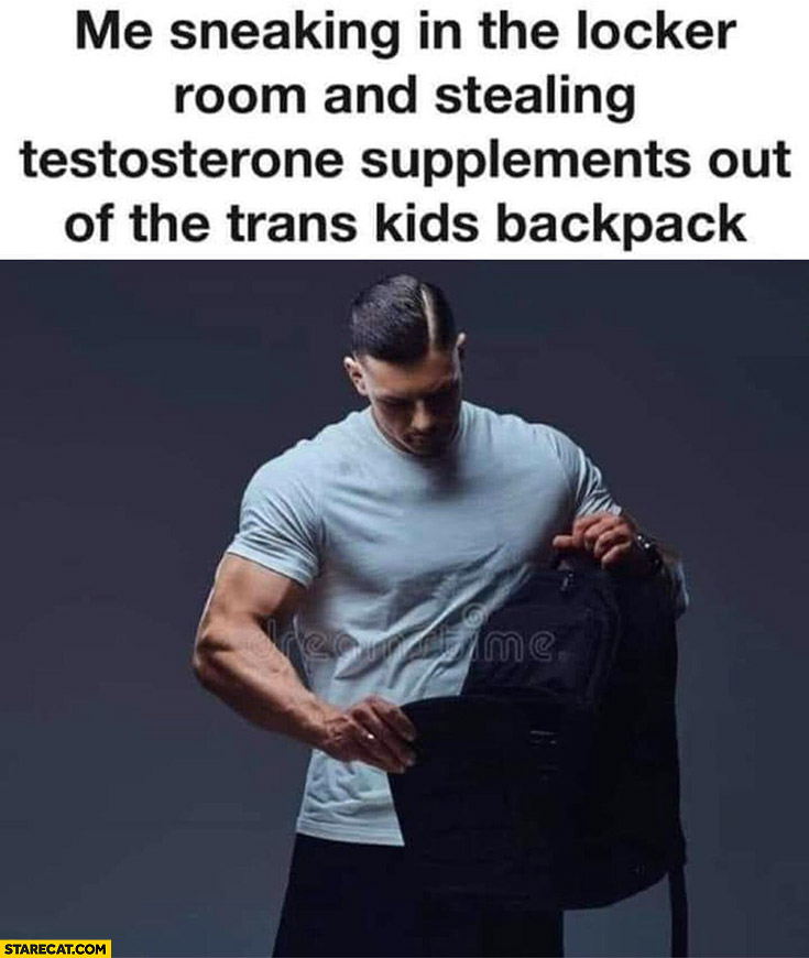 Me sneaking in the locker room and stealing testosterone supplements out of the trans kids backpack