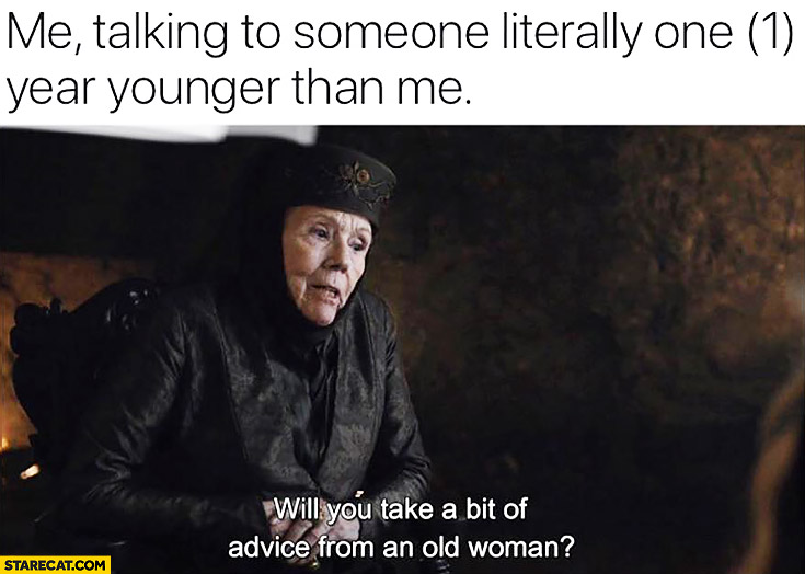 Me talking to someone literally one year younger: than me will you take a bit of advice from an old woman?
