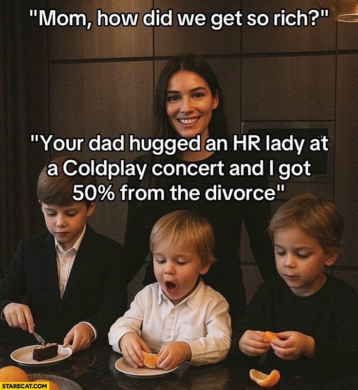 Mom how did we get so rich? Your dad hugged HR lady at a Coldplay concert and I got 50% percent from the divorce