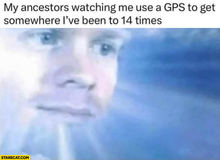 My ancestors watching me use a GPS to get somewhere I’ve been to 14 times