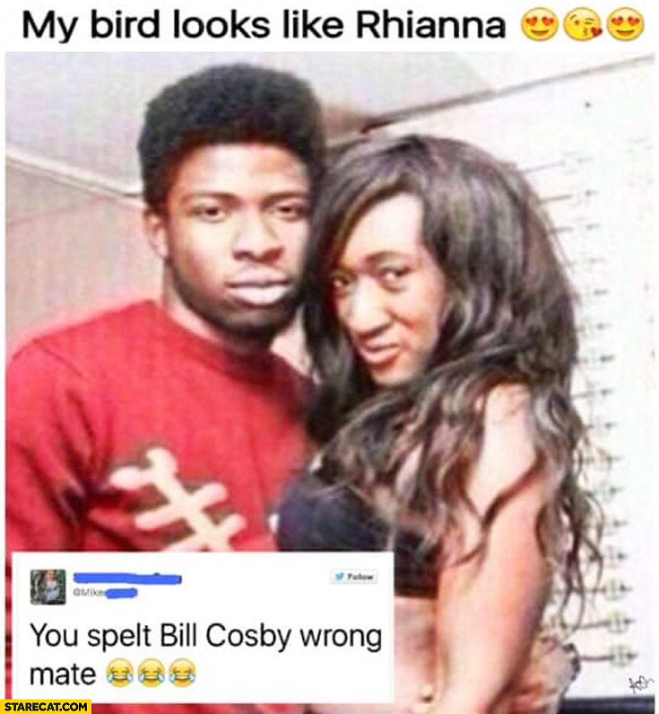 My bird looks like Rihanna you spelt Bill Cosby wrong mate