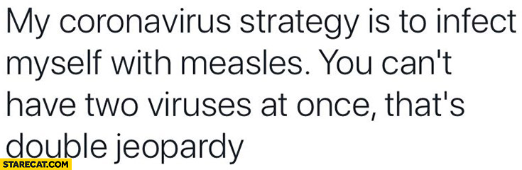 My coronavirus strategy is to infect myself with measles you can’t have two viruses at once that’s double jeopardy