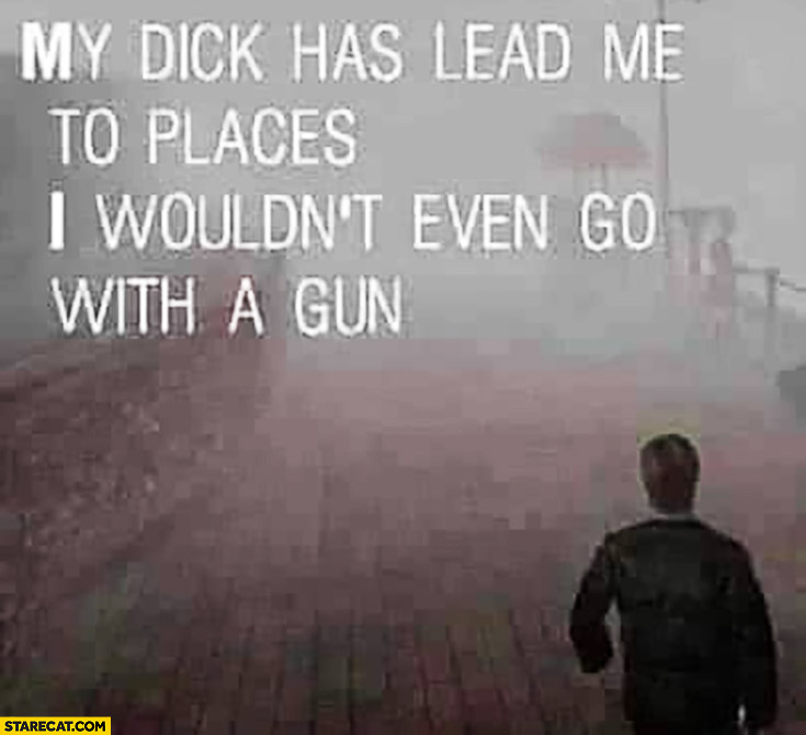 My dick has lead me to places I wouldn’t even go with a gun