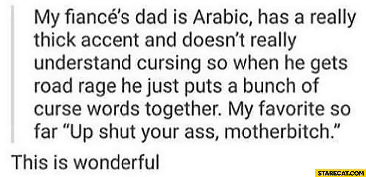 My fiance dad is Arabic, doesn’t understand cursing, just puts a bunch of curse words together
