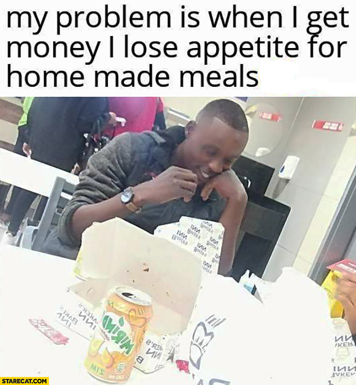 My problem is when I get money I lose appetite for home made meals