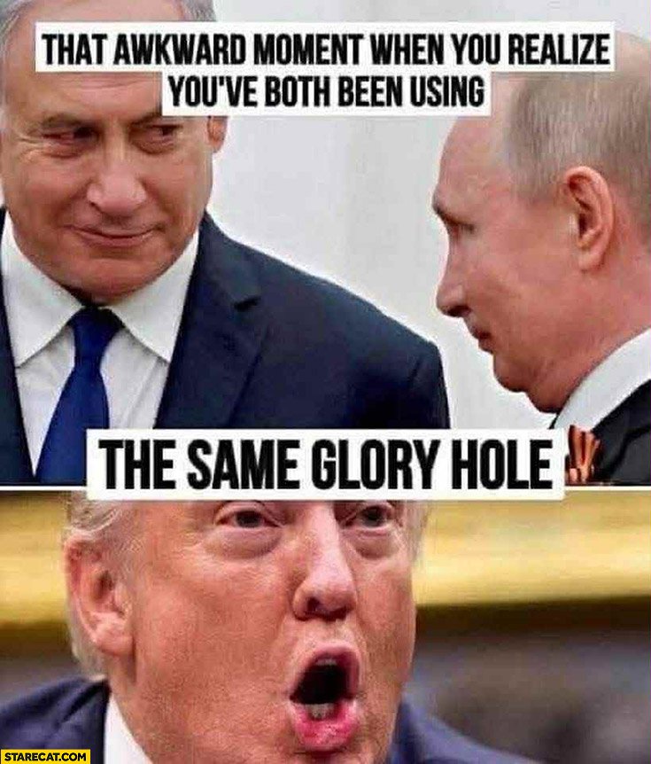 Netanyahu Putin that awkward moment when you realize you’ve both been using the same glory hole Trump