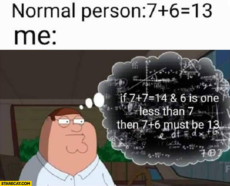 Normal person: 7 plus 6 equals 13, me: if 7 plus 7 is 14 and 6 is one less then 7 plus 7 must be 13