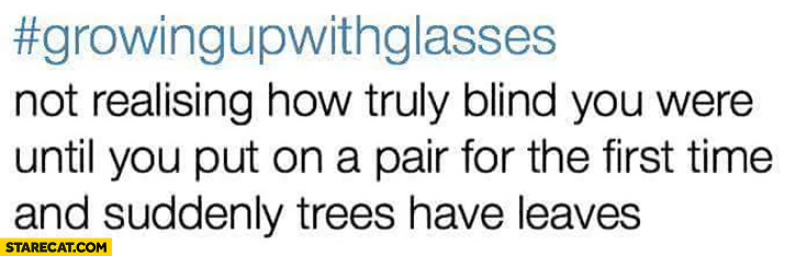 Not realising how truly blind you were until you put on a pair of glasses for the first time and suddenly trees have leaves. Growing up with glasses