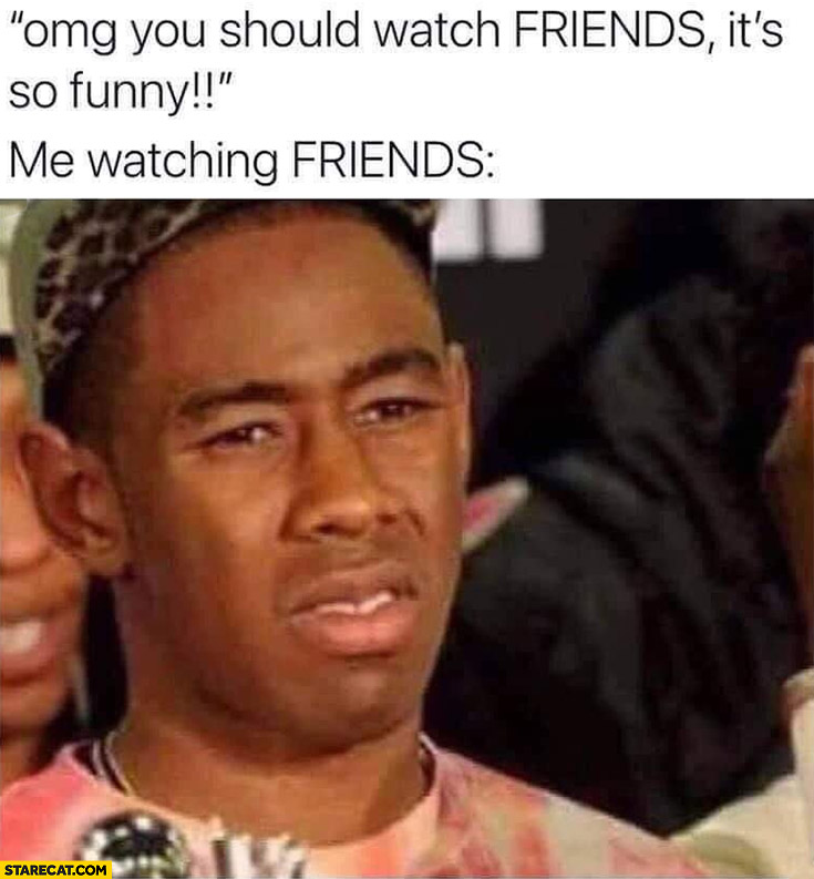 Omg you should watch Friends it’s so funny vs me watching Friends disgusted