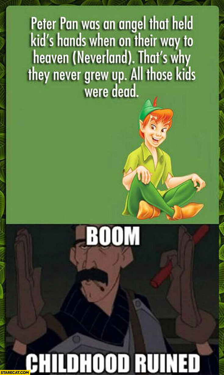 Peter Pan was an angel that held kid’s hands when on their way to heaven (Neverland) that’s why they never grew up all those kids were dead. Boom childhood ruined