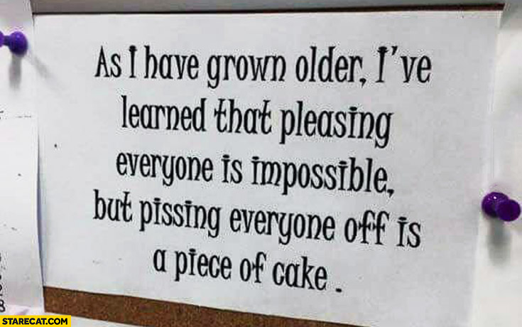 Pleasing everyone is impossible but pissing everyone off is a piece of cake