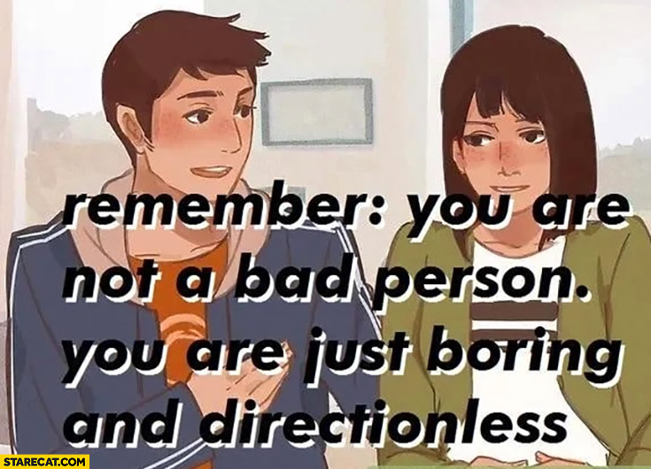 Remember you are not a bad person you are just boring and directionless