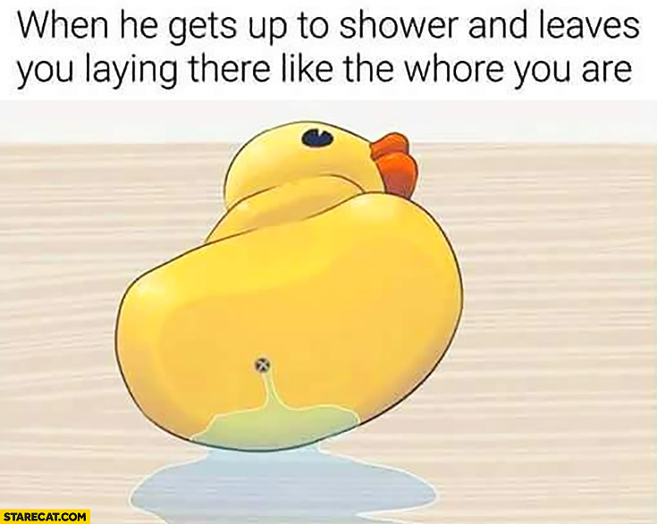 Rubber duck when he gets up to shower and leaves you laying there like the whore you are