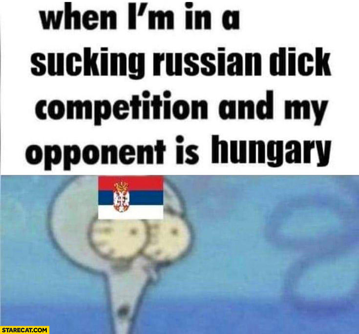 Serbia when I’m in a sucking Russian competition and my opponent is Hungary shocked