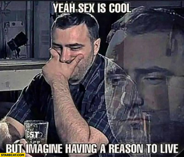 Sex is cool but imagine having a reason to live