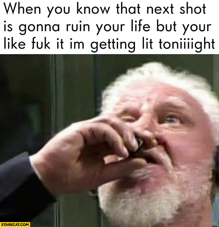 Slobodan Praljak drinking poison meme: when you know that next shot is gonna ruin your life but your like fck it I’m getting lit tonight