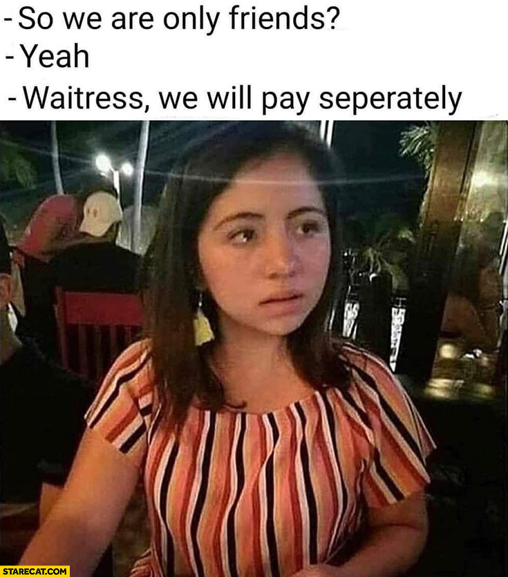 So we are only friends? Yeah, waitress we will pay separately