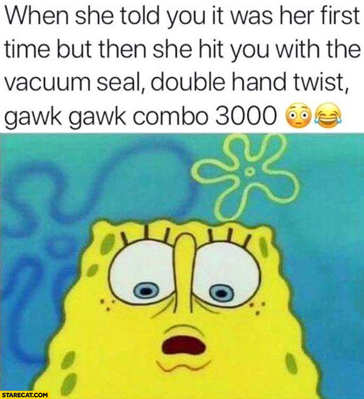 Spongebob when she told you it was her first time but then she hit you with the vacuum seal, double hand twist, gawk gawk combo 3000
